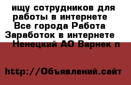 ищу сотрудников для работы в интернете - Все города Работа » Заработок в интернете   . Ненецкий АО,Варнек п.